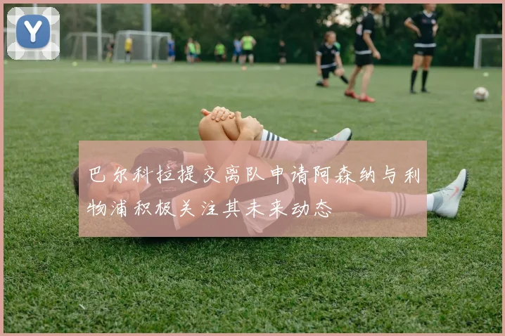 巴尔科拉提交离队申请阿森纳与利物浦积极关注其未来动态
