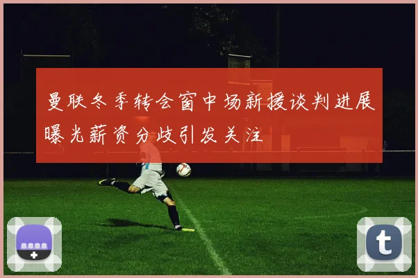 曼联冬季转会窗中场新援谈判进展曝光薪资分歧引发关注