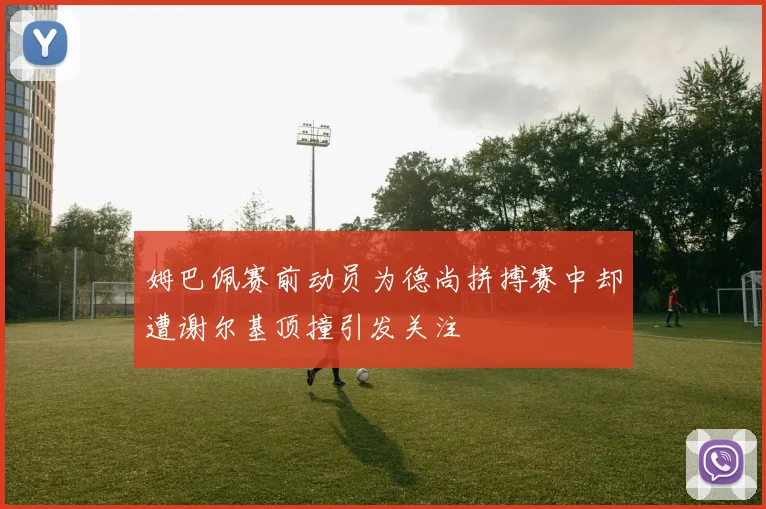 姆巴佩赛前动员为德尚拼搏赛中却遭谢尔基顶撞引发关注