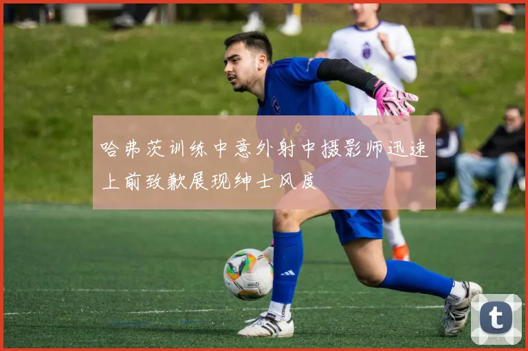 哈弗茨训练中意外射中摄影师迅速上前致歉展现绅士风度