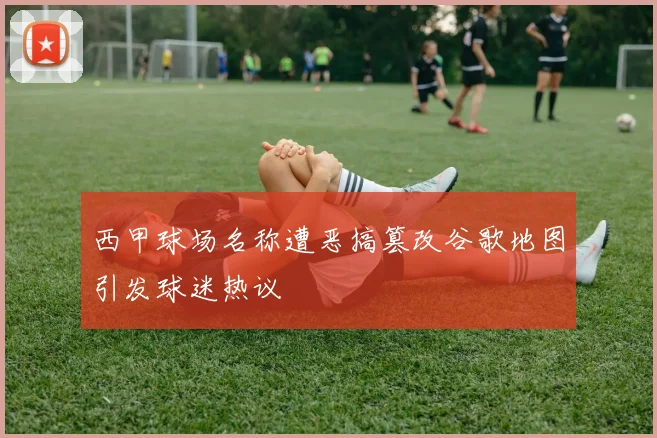西甲球场名称遭恶搞篡改谷歌地图引发球迷热议