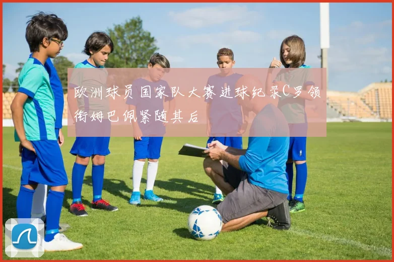 欧洲球员国家队大赛进球纪录C罗领衔姆巴佩紧随其后
