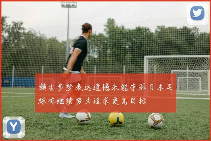 濑古步梦表达遗憾未能夺冠日本足球将继续努力追求更高目标