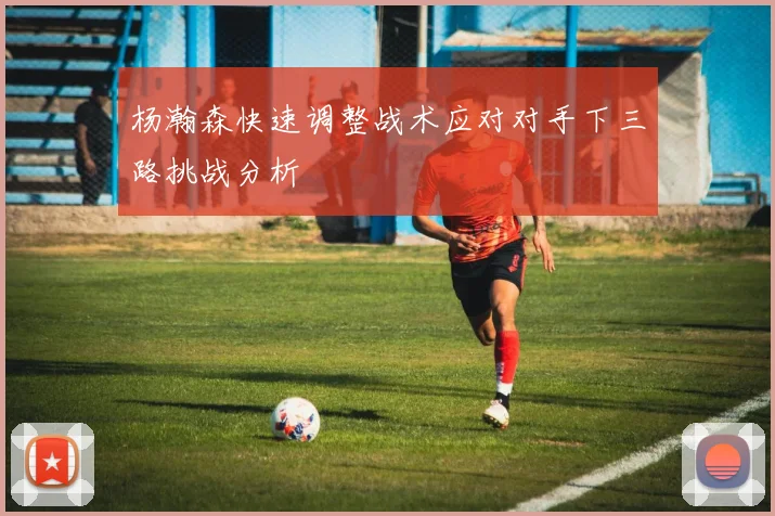 杨瀚森快速调整战术应对对手下三路挑战分析