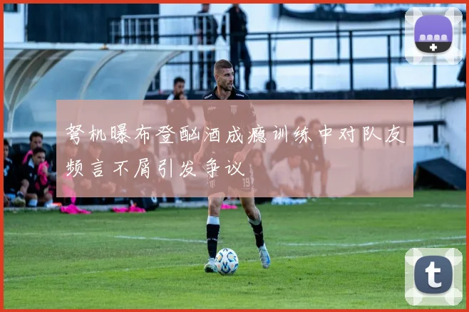 弩机曝布登酗酒成瘾训练中对队友频言不屑引发争议