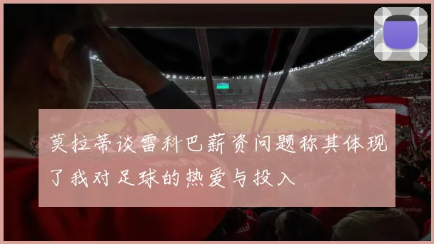 莫拉蒂谈雷科巴薪资问题称其体现了我对足球的热爱与投入