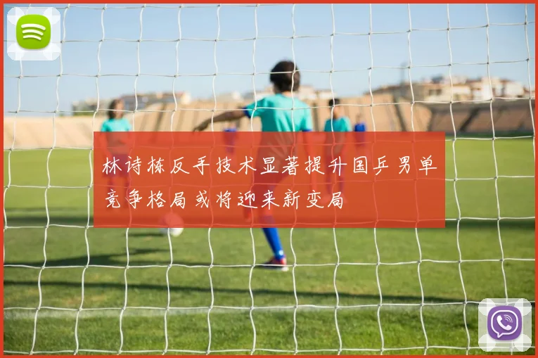 林诗栋反手技术显著提升国乒男单竞争格局或将迎来新变局