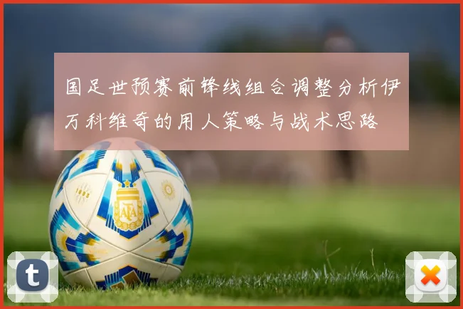 国足世预赛前锋线组合调整分析伊万科维奇的用人策略与战术思路