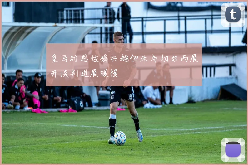 皇马对恩佐感兴趣但未与切尔西展开谈判进展缓慢