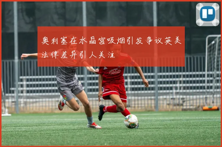 奥利塞在水晶宫吸烟引发争议英美法律差异引人关注