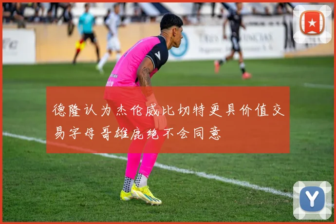 德隆认为杰伦威比切特更具价值交易字母哥雄鹿绝不会同意
