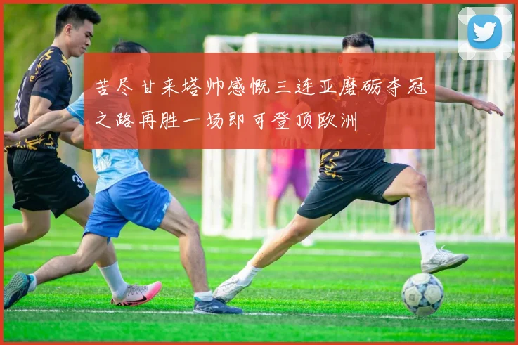 苦尽甘来塔帅感慨三连亚磨砺夺冠之路再胜一场即可登顶欧洲