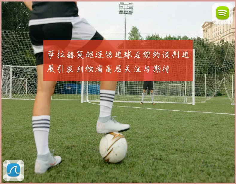 萨拉赫英超连场进球后续约谈判进展引发利物浦高层关注与期待