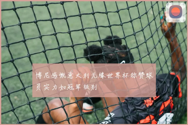 博尼感慨意大利无缘世界杯称赞球员实力如冠军级别