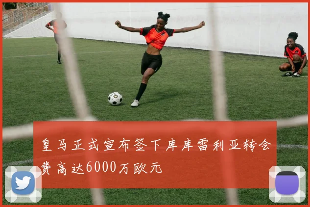 皇马正式宣布签下库库雷利亚转会费高达6000万欧元