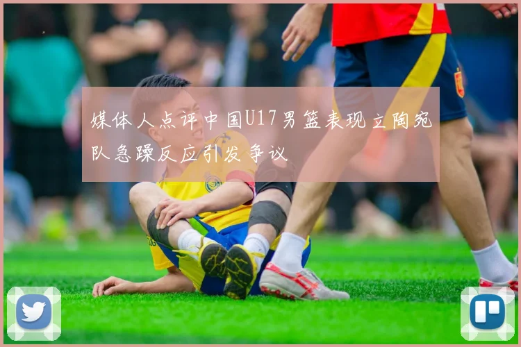 媒体人点评中国U17男篮表现立陶宛队急躁反应引发争议