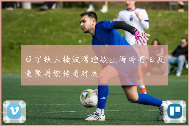 辽宁铁人楠波湾迎战上海海港旧友重聚再续传奇对决