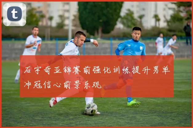 石宇奇亚锦赛前强化训练提升男单冲冠信心前景乐观