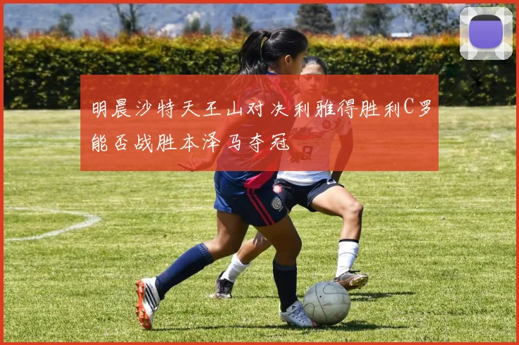 明晨沙特天王山对决利雅得胜利C罗能否战胜本泽马夺冠