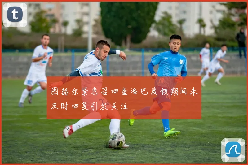 图赫尔紧急召回查洛巴度假期间未及时回复引发关注