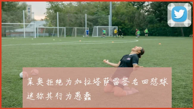 莱奥拒绝为加拉塔萨雷签名回怼球迷称其行为愚蠢
