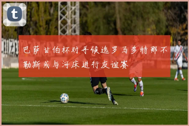 巴萨甘伯杯对手候选罗马多特那不勒斯或与河床进行友谊赛