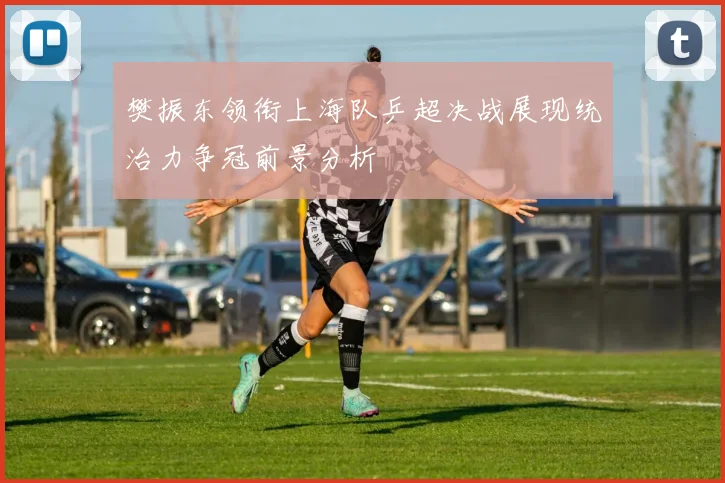 樊振东领衔上海队乒超决战展现统治力争冠前景分析