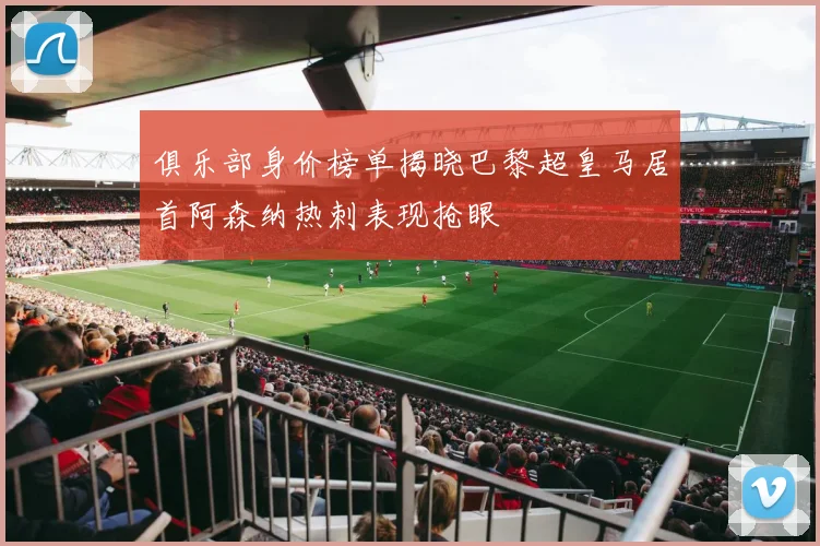 俱乐部身价榜单揭晓巴黎超皇马居首阿森纳热刺表现抢眼