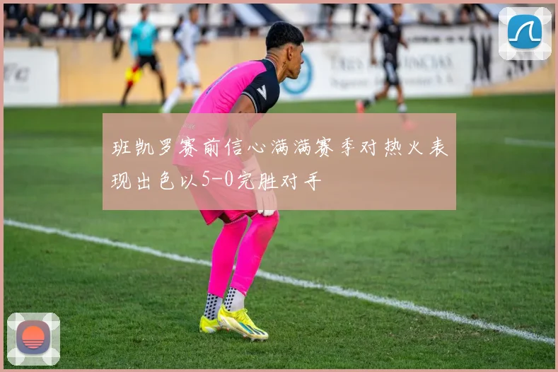 班凯罗赛前信心满满赛季对热火表现出色以5-0完胜对手