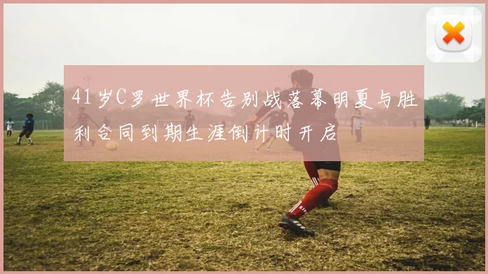 41岁C罗世界杯告别战落幕明夏与胜利合同到期生涯倒计时开启
