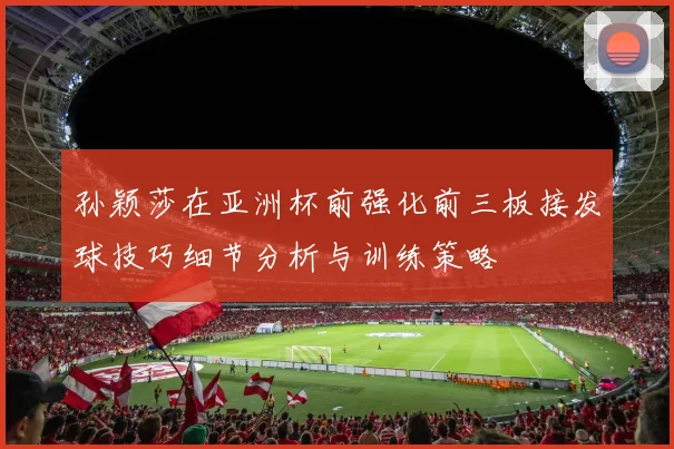 孙颖莎在亚洲杯前强化前三板接发球技巧细节分析与训练策略